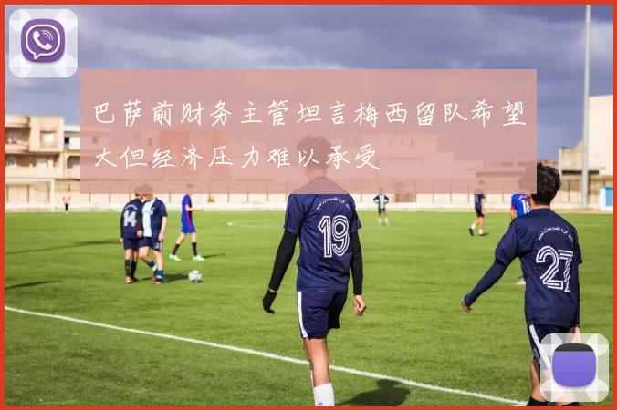 巴萨前财务主管坦言梅西留队希望大但经济压力难以承受
