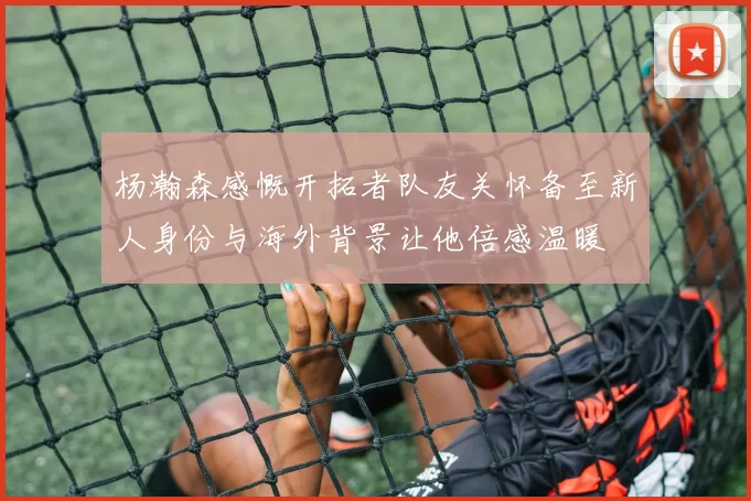 杨瀚森感慨开拓者队友关怀备至新人身份与海外背景让他倍感温暖