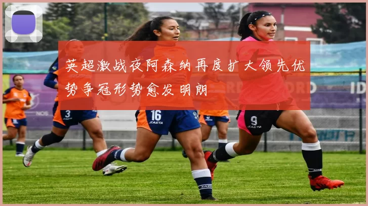 英超激战夜阿森纳再度扩大领先优势争冠形势愈发明朗