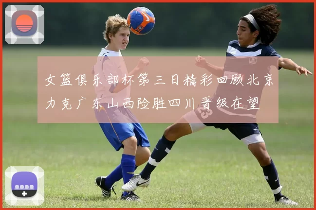 女篮俱乐部杯第三日精彩回顾北京力克广东山西险胜四川晋级在望