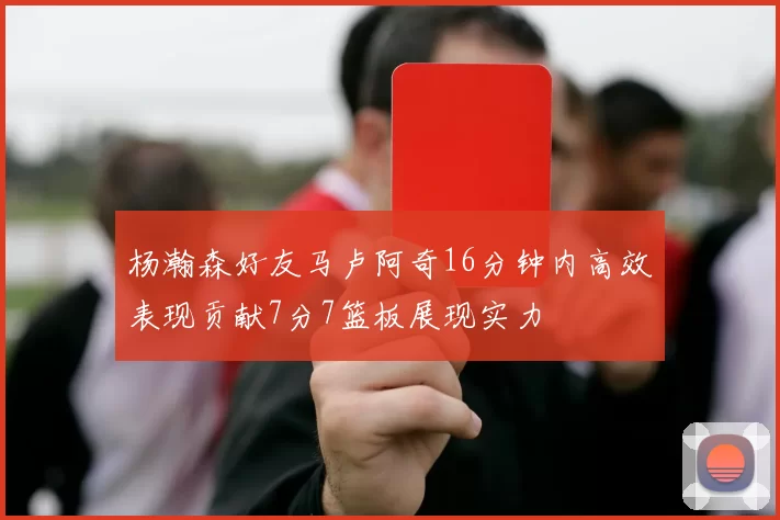 杨瀚森好友马卢阿奇16分钟内高效表现贡献7分7篮板展现实力