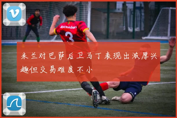 米兰对巴萨后卫马丁表现出浓厚兴趣但交易难度不小