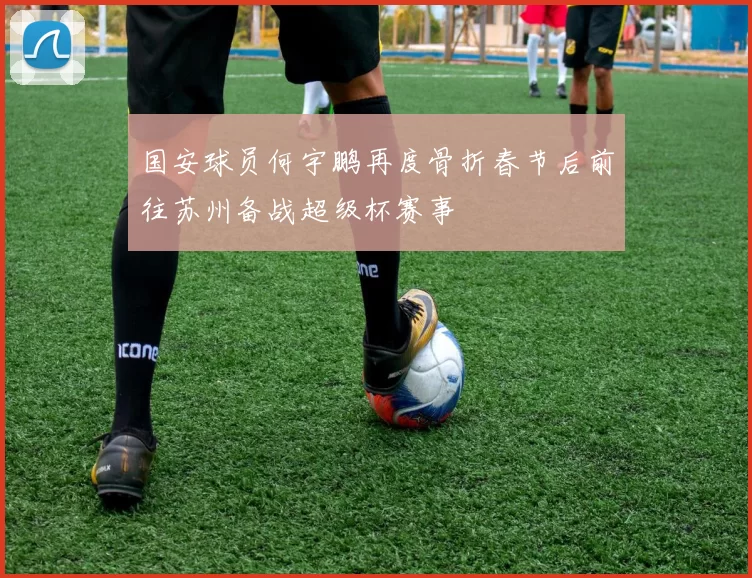 国安球员何宇鹏再度骨折春节后前往苏州备战超级杯赛事