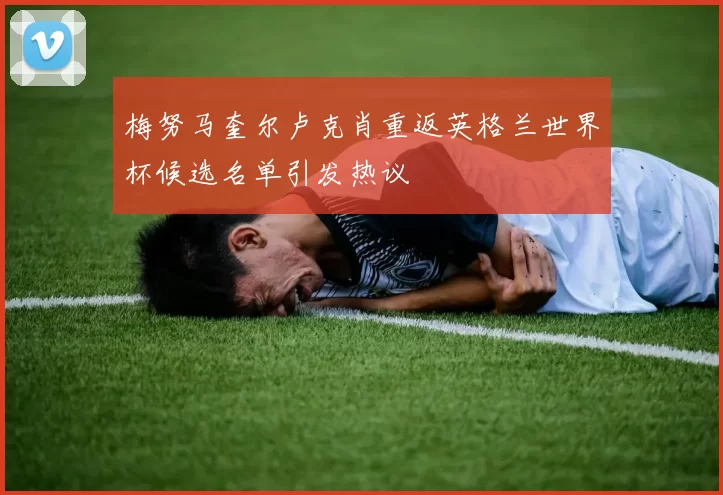 梅努马奎尔卢克肖重返英格兰世界杯候选名单引发热议