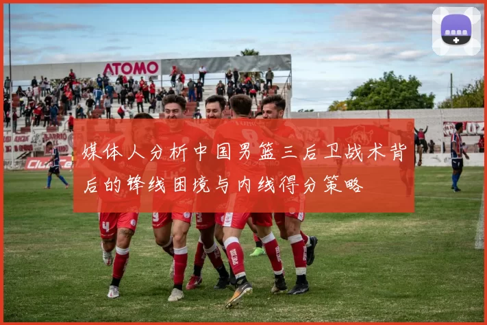 媒体人分析中国男篮三后卫战术背后的锋线困境与内线得分策略