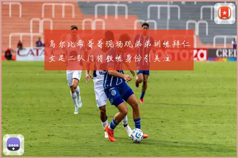 乌尔比希哥哥现场观弟弟训练拜仁女足二队门将教练身份引关注