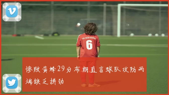 惨败黄蜂29分布朗直言球队攻防两端缺乏拼劲