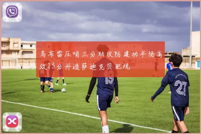 乌布雷压哨三分助攻防建功半场高效15分并造萨迪克贝犯规