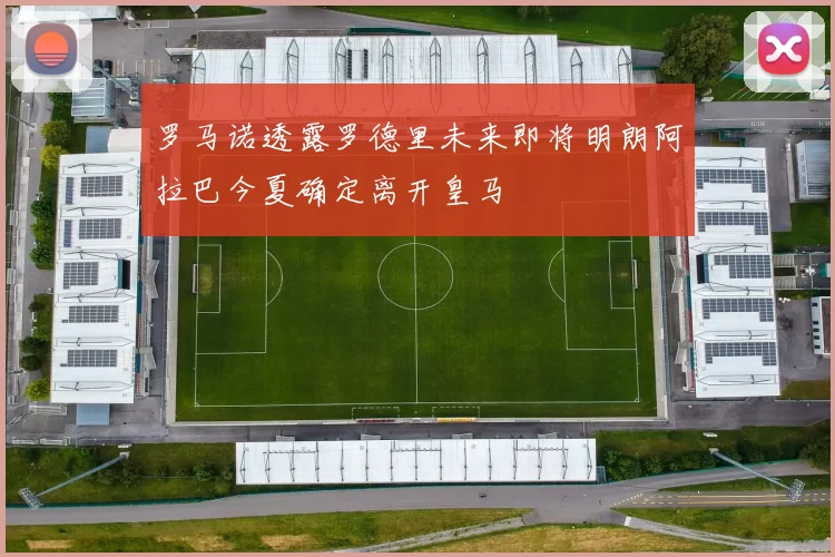 罗马诺透露罗德里未来即将明朗阿拉巴今夏确定离开皇马