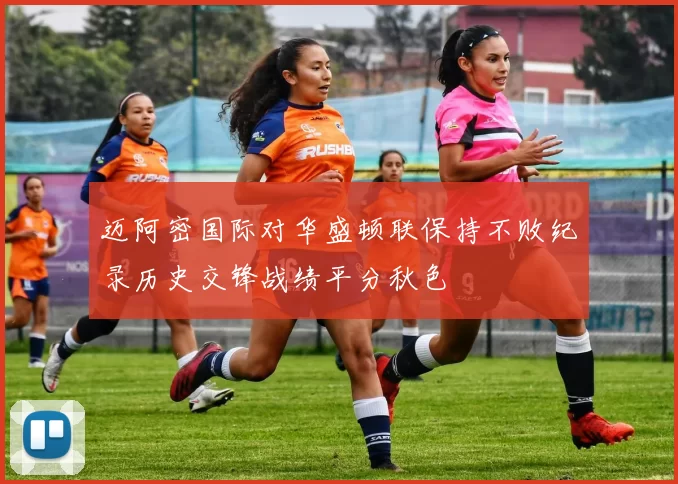 迈阿密国际对华盛顿联保持不败纪录历史交锋战绩平分秋色