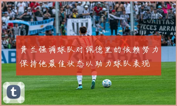 费兰强调球队对佩德里的依赖努力保持他最佳状态以助力球队表现