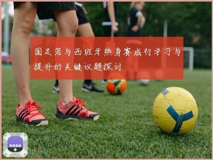 国足若与西班牙热身赛成行学习与提升的关键议题探讨