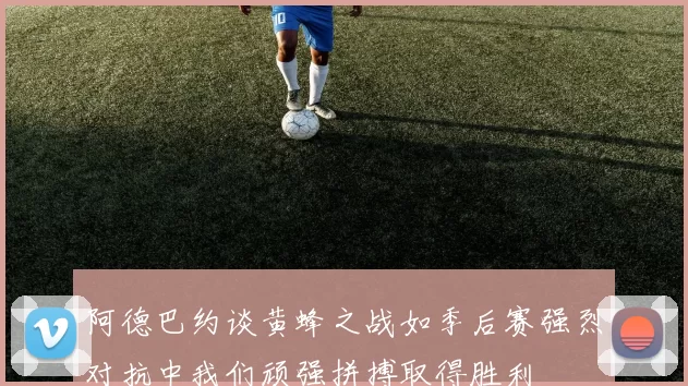 阿德巴约谈黄蜂之战如季后赛强烈对抗中我们顽强拼搏取得胜利