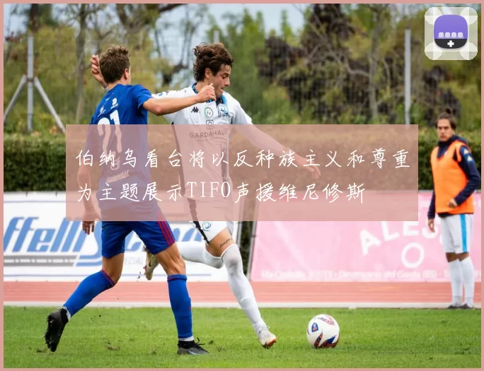 伯纳乌看台将以反种族主义和尊重为主题展示TIFO声援维尼修斯