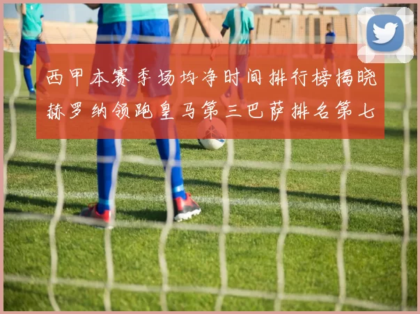 西甲本赛季场均净时间排行榜揭晓赫罗纳领跑皇马第三巴萨排名第七