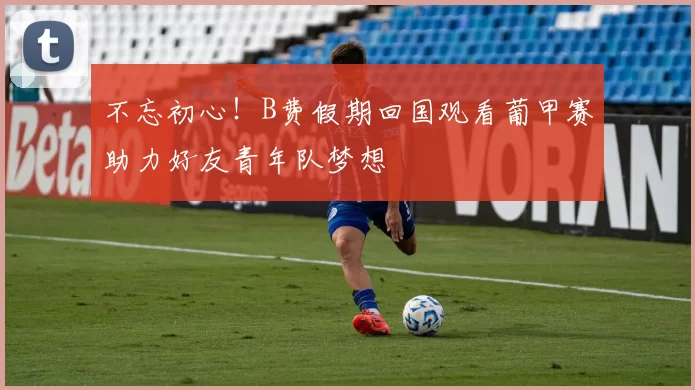 不忘初心！B费假期回国观看葡甲赛助力好友青年队梦想