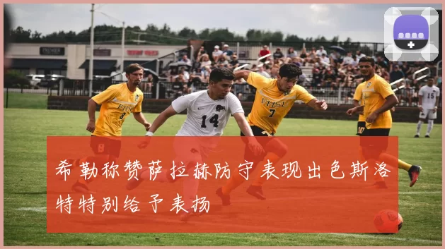 希勒称赞萨拉赫防守表现出色斯洛特特别给予表扬