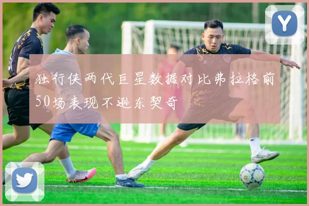 独行侠两代巨星数据对比弗拉格前50场表现不逊东契奇