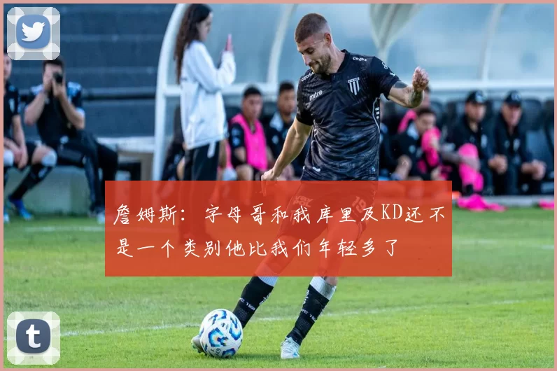 詹姆斯：字母哥和我库里及KD还不是一个类别他比我们年轻多了